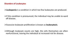 Disorders of Leukocytes
Leukopenia is a condition in which too few leukocytes are produced.
If this condition is pronounced, the individual may be unable to ward
off disease.
Excessive leukocyte proliferation is known as leukocytosis.
Although leukocyte counts are high, the cells themselves are often
nonfunctional, leaving the individual at increased risk for disease.
 