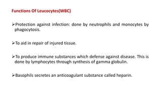 Functions Of Leucocytes(WBC)
Protection against infection: done by neutrophils and monocytes by
phagocytosis.
To aid in repair of injured tissue.
To produce immune substances which defense against disease. This is
done by lymphocytes through synthesis of gamma globulin.
Basophils secretes an anticoagulant substance called heparin.
 