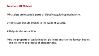Functions Of Platelet
Platelets are essential parts of blood coagulating mechanism.
They close minute lesions in the walls of vessels.
Helps in clot retraction.
By the property of agglutination, platelets encircle the foreign bodies
and kill them by process of phagocytosis.
 