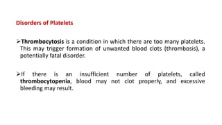 Disorders of Platelets
Thrombocytosis is a condition in which there are too many platelets.
This may trigger formation of unwanted blood clots (thrombosis), a
potentially fatal disorder.
If there is an insufficient number of platelets, called
thrombocytopenia, blood may not clot properly, and excessive
bleeding may result.
 