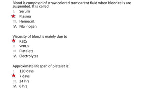 Blood is composed of straw colored transparent fluid when blood cells are
suspended. It is called
I. Serum
II. Plasma
III. Hemocrit
IV. Fibrinogen
Viscosity of blood is mainly due to
I. RBCs
II. WBCs
III. Platelets
IV. Electrolytes
Approximate life span of platelet is:
I. 120 days
II. 7 days
III. 24 hrs
IV. 6 hrs
 