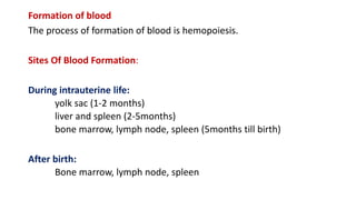 Formation of blood
The process of formation of blood is hemopoiesis.
Sites Of Blood Formation:
During intrauterine life:
yolk sac (1-2 months)
liver and spleen (2-5months)
bone marrow, lymph node, spleen (5months till birth)
After birth:
Bone marrow, lymph node, spleen
 