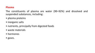 Plasma
The constituents of plasma are water (90–92%) and dissolved and
suspended substances, including:
• plasma proteins
• inorganic salts
• nutrients, principally from digested foods
• waste materials
• hormones
• gases.
 