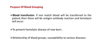 Purpose Of Blood Grouping
Blood transfusion: if non match blood will be transferred to the
patient then there will be antigen antibody reaction and hemolysis
will occur.
To prevent hemolytic disease of new born.
Relationship of blood groups, susceptibility to various diseases.
 