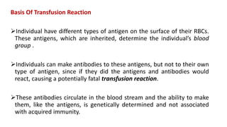 Basis Of Transfusion Reaction
Individual have different types of antigen on the surface of their RBCs.
These antigens, which are inherited, determine the individual’s blood
group .
Individuals can make antibodies to these antigens, but not to their own
type of antigen, since if they did the antigens and antibodies would
react, causing a potentially fatal transfusion reaction.
These antibodies circulate in the blood stream and the ability to make
them, like the antigens, is genetically determined and not associated
with acquired immunity.
 
