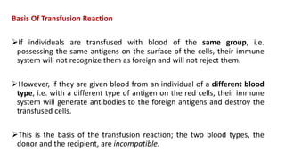 Basis Of Transfusion Reaction
If individuals are transfused with blood of the same group, i.e.
possessing the same antigens on the surface of the cells, their immune
system will not recognize them as foreign and will not reject them.
However, if they are given blood from an individual of a different blood
type, i.e. with a different type of antigen on the red cells, their immune
system will generate antibodies to the foreign antigens and destroy the
transfused cells.
This is the basis of the transfusion reaction; the two blood types, the
donor and the recipient, are incompatible.
 