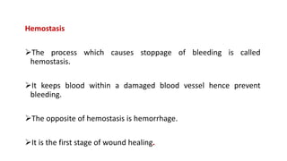 Hemostasis
The process which causes stoppage of bleeding is called
hemostasis.
It keeps blood within a damaged blood vessel hence prevent
bleeding.
The opposite of hemostasis is hemorrhage.
It is the first stage of wound healing.
 