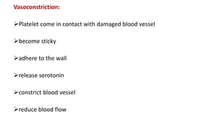 Vasoconstriction:
Platelet come in contact with damaged blood vessel
become sticky
adhere to the wall
release serotonin
constrict blood vessel
reduce blood flow
 