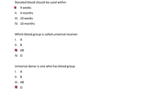Donated blood should be used within
I. 4 weeks
II. 4 months
III. 10 weeks
IV. 10 months
Which blood group is called universal receiver
I. A
II. B
III. AB
IV. O
Universal donar is one who has blood group
I. A
II. B
III. AB
IV. O
 