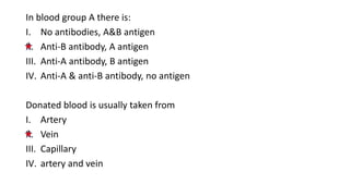 In blood group A there is:
I. No antibodies, A&B antigen
II. Anti-B antibody, A antigen
III. Anti-A antibody, B antigen
IV. Anti-A & anti-B antibody, no antigen
Donated blood is usually taken from
I. Artery
II. Vein
III. Capillary
IV. artery and vein
 