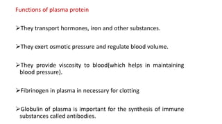 Functions of plasma protein
They transport hormones, iron and other substances.
They exert osmotic pressure and regulate blood volume.
They provide viscosity to blood(which helps in maintaining
blood pressure).
Fibrinogen in plasma in necessary for clotting
Globulin of plasma is important for the synthesis of immune
substances called antibodies.
 