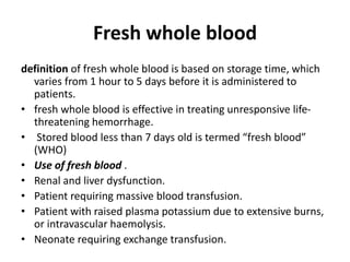 Fresh whole blood
definition of fresh whole blood is based on storage time, which
varies from 1 hour to 5 days before it is administered to
patients.
• fresh whole blood is effective in treating unresponsive life-
threatening hemorrhage.
• Stored blood less than 7 days old is termed “fresh blood”
(WHO)
• Use of fresh blood .
• Renal and liver dysfunction.
• Patient requiring massive blood transfusion.
• Patient with raised plasma potassium due to extensive burns,
or intravascular haemolysis.
• Neonate requiring exchange transfusion.
 