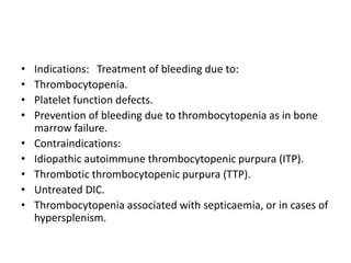 • Indications: Treatment of bleeding due to:
• Thrombocytopenia.
• Platelet function defects.
• Prevention of bleeding due to thrombocytopenia as in bone
marrow failure.
• Contraindications:
• Idiopathic autoimmune thrombocytopenic purpura (ITP).
• Thrombotic thrombocytopenic purpura (TTP).
• Untreated DIC.
• Thrombocytopenia associated with septicaemia, or in cases of
hypersplenism.
 