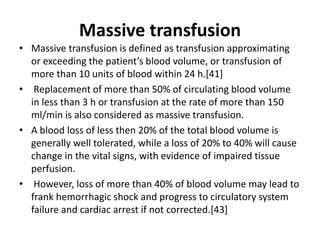 Massive transfusion
• Massive transfusion is defined as transfusion approximating
or exceeding the patient’s blood volume, or transfusion of
more than 10 units of blood within 24 h.[41]
• Replacement of more than 50% of circulating blood volume
in less than 3 h or transfusion at the rate of more than 150
ml/min is also considered as massive transfusion.
• A blood loss of less then 20% of the total blood volume is
generally well tolerated, while a loss of 20% to 40% will cause
change in the vital signs, with evidence of impaired tissue
perfusion.
• However, loss of more than 40% of blood volume may lead to
frank hemorrhagic shock and progress to circulatory system
failure and cardiac arrest if not corrected.[43]
 