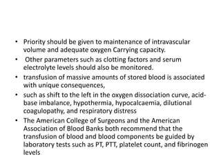 • Priority should be given to maintenance of intravascular
volume and adequate oxygen Carrying capacity.
• Other parameters such as clotting factors and serum
electrolyte levels should also be monitored.
• transfusion of massive amounts of stored blood is associated
with unique consequences,
• such as shift to the left in the oxygen dissociation curve, acid-
base imbalance, hypothermia, hypocalcaemia, dilutional
coagulopathy, and respiratory distress
• The American College of Surgeons and the American
Association of Blood Banks both recommend that the
transfusion of blood and blood components be guided by
laboratory tests such as PT, PTT, platelet count, and fibrinogen
levels
 
