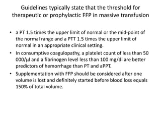 Guidelines typically state that the threshold for
therapeutic or prophylactic FFP in massive transfusion
• a PT 1.5 times the upper limit of normal or the mid-point of
the normal range and a PTT 1.5 times the upper limit of
normal in an appropriate clinical setting.
• In consumptive coagulopathy, a platelet count of less than 50
000/µl and a fibrinogen level less than 100 mg/dl are better
predictors of hemorrhage than PT and aPPT.
• Supplementation with FFP should be considered after one
volume is lost and definitely started before blood loss equals
150% of total volume.
 