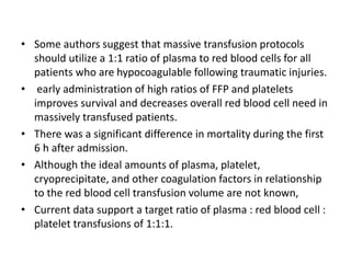 • Some authors suggest that massive transfusion protocols
should utilize a 1:1 ratio of plasma to red blood cells for all
patients who are hypocoagulable following traumatic injuries.
• early administration of high ratios of FFP and platelets
improves survival and decreases overall red blood cell need in
massively transfused patients.
• There was a significant difference in mortality during the first
6 h after admission.
• Although the ideal amounts of plasma, platelet,
cryoprecipitate, and other coagulation factors in relationship
to the red blood cell transfusion volume are not known,
• Current data support a target ratio of plasma : red blood cell :
platelet transfusions of 1:1:1.
 