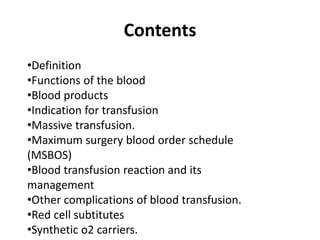 Contents
•Definition
•Functions of the blood
•Blood products
•Indication for transfusion
•Massive transfusion.
•Maximum surgery blood order schedule
(MSBOS)
•Blood transfusion reaction and its
management
•Other complications of blood transfusion.
•Red cell subtitutes
•Synthetic o2 carriers.
 