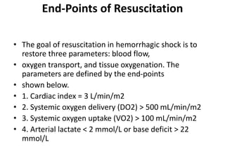 End-Points of Resuscitation
• The goal of resuscitation in hemorrhagic shock is to
restore three parameters: blood flow,
• oxygen transport, and tissue oxygenation. The
parameters are defined by the end-points
• shown below.
• 1. Cardiac index = 3 L/min/m2
• 2. Systemic oxygen delivery (DO2) > 500 mL/min/m2
• 3. Systemic oxygen uptake (VO2) > 100 mL/min/m2
• 4. Arterial lactate < 2 mmol/L or base deficit > 22
mmol/L
 