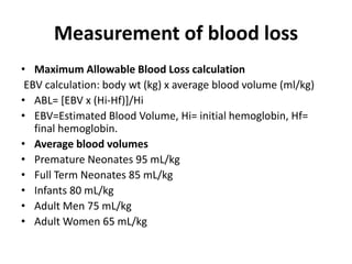 Measurement of blood loss
• Maximum Allowable Blood Loss calculation
EBV calculation: body wt (kg) x average blood volume (ml/kg)
• ABL= [EBV x (Hi-Hf)]/Hi
• EBV=Estimated Blood Volume, Hi= initial hemoglobin, Hf=
final hemoglobin.
• Average blood volumes
• Premature Neonates 95 mL/kg
• Full Term Neonates 85 mL/kg
• Infants 80 mL/kg
• Adult Men 75 mL/kg
• Adult Women 65 mL/kg
 