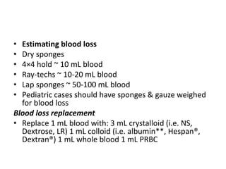 • Estimating blood loss
• Dry sponges
• 4×4 hold ~ 10 mL blood
• Ray-techs ~ 10-20 mL blood
• Lap sponges ~ 50-100 mL blood
• Pediatric cases should have sponges & gauze weighed
for blood loss
Blood loss replacement
• Replace 1 mL blood with: 3 mL crystalloid (i.e. NS,
Dextrose, LR) 1 mL colloid (i.e. albumin**, Hespan®,
Dextran®) 1 mL whole blood 1 mL PRBC
 