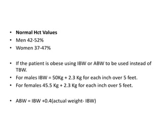 • Normal Hct Values
• Men 42-52%
• Women 37-47%
• If the patient is obese using IBW or ABW to be used instead of
TBW.
• For males IBW = 50Kg + 2.3 Kg for each inch over 5 feet.
• For females 45.5 Kg + 2.3 Kg for each inch over 5 feet.
• ABW = IBW +0.4(actual weight- IBW)
 
