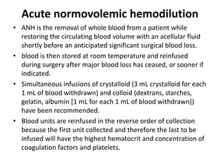 Acute normovolemic hemodilution
• ANH is the removal of whole blood from a patient while
restoring the circulating blood volume with an acellular fluid
shortly before an anticipated significant surgical blood loss.
• blood is then stored at room temperature and reinfused
during surgery after major blood loss has ceased, or sooner if
indicated.
• Simultaneous infusions of crystalloid (3 mL crystalloid for each
1 mL of blood withdrawn) and colloid (dextrans, starches,
gelatin, albumin [1 mL for each 1 mL of blood withdrawn])
have been recommended.
• Blood units are reinfused in the reverse order of collection
because the first unit collected and therefore the last to be
infused will have the highest hematocrit and concentration of
coagulation factors and platelets.
 
