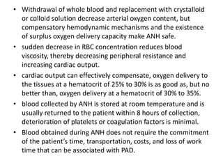 • Withdrawal of whole blood and replacement with crystalloid
or colloid solution decrease arterial oxygen content, but
compensatory hemodynamic mechanisms and the existence
of surplus oxygen delivery capacity make ANH safe.
• sudden decrease in RBC concentration reduces blood
viscosity, thereby decreasing peripheral resistance and
increasing cardiac output.
• cardiac output can effectively compensate, oxygen delivery to
the tissues at a hematocrit of 25% to 30% is as good as, but no
better than, oxygen delivery at a hematocrit of 30% to 35%.
• blood collected by ANH is stored at room temperature and is
usually returned to the patient within 8 hours of collection,
deterioration of platelets or coagulation factors is minimal.
• Blood obtained during ANH does not require the commitment
of the patient’s time, transportation, costs, and loss of work
time that can be associated with PAD.
 