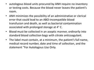 • autologous blood units procured by ANH require no inventory
or testing costs. Because the blood never leaves the patient’s
room.
• ANH minimizes the possibility of an administrative or clerical
error that could lead to an ABO-incompatible blood
transfusion and death, as well as bacterial contamination
associated with prolonged storage at 4° C.
• Blood must be collected in an aseptic manner, ordinarily into
standard blood collection bags with citrate anticoagulant.
• The label must contain, at a minimum, the patient’s full name,
medical record number, date and time of collection, and the
statement “For Autologous Use Only.
 