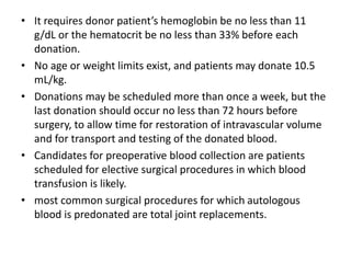 • It requires donor patient’s hemoglobin be no less than 11
g/dL or the hematocrit be no less than 33% before each
donation.
• No age or weight limits exist, and patients may donate 10.5
mL/kg.
• Donations may be scheduled more than once a week, but the
last donation should occur no less than 72 hours before
surgery, to allow time for restoration of intravascular volume
and for transport and testing of the donated blood.
• Candidates for preoperative blood collection are patients
scheduled for elective surgical procedures in which blood
transfusion is likely.
• most common surgical procedures for which autologous
blood is predonated are total joint replacements.
 