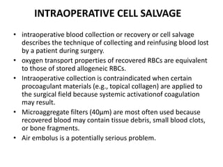 • intraoperative blood collection or recovery or cell salvage
describes the technique of collecting and reinfusing blood lost
by a patient during surgery.
• oxygen transport properties of recovered RBCs are equivalent
to those of stored allogeneic RBCs.
• Intraoperative collection is contraindicated when certain
procoagulant materials (e.g., topical collagen) are applied to
the surgical field because systemic activationof coagulation
may result.
• Microaggregate filters (40μm) are most often used because
recovered blood may contain tissue debris, small blood clots,
or bone fragments.
• Air embolus is a potentially serious problem.
INTRAOPERATIVE CELL SALVAGE
 
