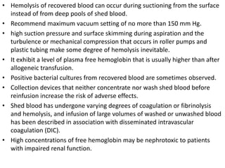 • Hemolysis of recovered blood can occur during suctioning from the surface
instead of from deep pools of shed blood.
• Recommend maximum vacuum setting of no more than 150 mm Hg.
• high suction pressure and surface skimming during aspiration and the
turbulence or mechanical compression that occurs in roller pumps and
plastic tubing make some degree of hemolysis inevitable.
• It exhibit a level of plasma free hemoglobin that is usually higher than after
allogeneic transfusion.
• Positive bacterial cultures from recovered blood are sometimes observed.
• Collection devices that neither concentrate nor wash shed blood before
reinfusion increase the risk of adverse effects.
• Shed blood has undergone varying degrees of coagulation or fibrinolysis
and hemolysis, and infusion of large volumes of washed or unwashed blood
has been described in association with disseminated intravascular
coagulation (DIC).
• High concentrations of free hemoglobin may be nephrotoxic to patients
with impaired renal function.
 