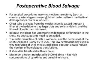 Postoperative Blood Salvage
• For surgical procedures involving median sternotomy (such as
coronary artery bypass surgery), blood collected from mediastinal
drainage tubes can be reinfused .
• Chest tube drainage from the mediastinum is passed through a
filter at the bedside to trap large clots and cellular debris, and the
filtered blood is then reinfused.
• Because the blood has undergone endogenous defibrination in the
chest, no anticoagulants need to be added.
• Traumatic disruption of cells is common, and the hematocrit of the
reinfused blood is only 15 to 25%. This low hematocrit may explain
why reinfusion of shed mediastinal blood does not always reduce
the number of homologous transfusions.
• It should be transfused within 6 hours.
• Maximum amount transfused is 1400mL since it has high
concentrations of cytokines and creatinine kinase.
 