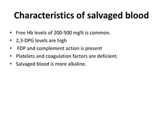 Characteristics of salvaged blood
• Free Hb levels of 200-500 mg% is common.
• 2,3-DPG levels are high
• FDP and complement action is present
• Platelets and coagulation factors are deficient.
• Salvaged blood is more alkaline.
 