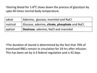 •Storing blood for 1-6⁰C slows down the process of glycolysis by
upto 40 times normal body temperature.
Adenine, glucose, mannitol and NaCl.
nutricel Glucose, adenine, citrate, phosphate and NaCl.
optisol Dextrose, adenine, NaCl and mannitol
•The duration of stored is determined by the fact that 70% of
transfused RBCs remain in circulation for 24 hrs after infusion.
This has been set by U.S federal regulation and is 42 days
 