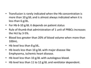 • Transfusion is rarely indicated when the Hb concentration is
more than 10 g/dL and is almost always indicated when it is
less than 6 g/dL.
• For Hb 6-10 g/dL it depends on patient status
• Rule of thumb that administration of 1 unit of PRBCs increases
the Hct by 3-5%.
• Blood loss greater than 20% of blood volume when more than
100mL.
• Hb level less than 8 g/dL.
• Hb levels less than 10 g/dL with major disease like
Emphysema, ischemic heart disease.
• Hb level less than 10 g/dL with autologous blood.
• Hb level less than 11 to 12 g/dL and ventilator dependent.
 