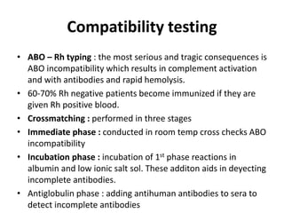 Compatibility testing
• ABO – Rh typing : the most serious and tragic consequences is
ABO incompatibility which results in complement activation
and with antibodies and rapid hemolysis.
• 60-70% Rh negative patients become immunized if they are
given Rh positive blood.
• Crossmatching : performed in three stages
• Immediate phase : conducted in room temp cross checks ABO
incompatibility
• Incubation phase : incubation of 1st phase reactions in
albumin and low ionic salt sol. These additon aids in deyecting
incomplete antibodies.
• Antiglobulin phase : adding antihuman antibodies to sera to
detect incomplete antibodies
 