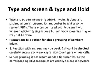 Type and screen & type and Hold
• Type and screen means only ABO-Rh typing is done and
patient serum is screened for antibodies by taking some
reagent RBCs. This is often confused with type and hold
wherein ABO-Rh typing is done but antibody screening may or
may not be done.
• Precautions to be taken for blood grouping of newborn
infant
• 1. Reaction with anti sera may be weak & should be checked
carefully because of weak expression to antigens on red celIs.
• Serum grouping is not recommended till 4 months, as the
corresponding ABO antibodies are usually absent in newborn
 