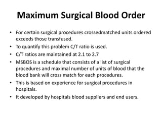 Maximum Surgical Blood Order
• For certain surgical procedures crossedmatched units ordered
exceeds those transfused.
• To quantify this problem C/T ratio is used.
• C/T ratios are maintained at 2.1 to 2.7
• MSBOS is a schedule that consists of a list of surgical
procedures and maximal number of units of blood that the
blood bank will cross match for each procedures.
• This is based on experience for surgical procedures in
hospitals.
• It developed by hospitals blood suppliers and end users.
 