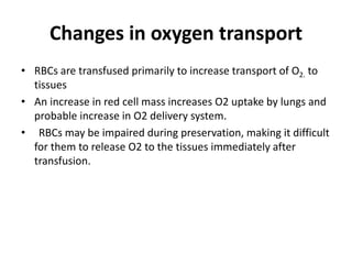 Changes in oxygen transport
• RBCs are transfused primarily to increase transport of O2. to
tissues
• An increase in red cell mass increases O2 uptake by lungs and
probable increase in O2 delivery system.
• RBCs may be impaired during preservation, making it difficult
for them to release O2 to the tissues immediately after
transfusion.
 