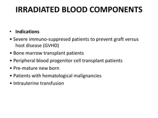 IRRADIATED BLOOD COMPONENTS
• Indications
• Severe immuno-suppresed patients to prevent graft versus
host disease (GVHD)
• Bone marrow transplant patients
• Peripheral blood progenitor cell transplant patients
• Pre-mature new born
• Patients with hematological malignancies
• Intrauterine transfusion
 