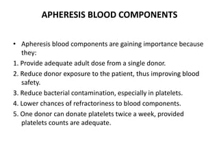 APHERESIS BLOOD COMPONENTS
• Apheresis blood components are gaining importance because
they:
1. Provide adequate adult dose from a single donor.
2. Reduce donor exposure to the patient, thus improving blood
safety.
3. Reduce bacterial contamination, especially in platelets.
4. Lower chances of refractoriness to blood components.
5. One donor can donate platelets twice a week, provided
platelets counts are adequate.
 