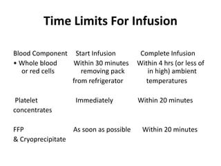 Time Limits For Infusion
Blood Component Start Infusion Complete Infusion
• Whole blood Within 30 minutes Within 4 hrs (or less of
or red cells removing pack in high) ambient
from refrigerator temperatures
Platelet Immediately Within 20 minutes
concentrates
FFP As soon as possible Within 20 minutes
& Cryoprecipitate
 