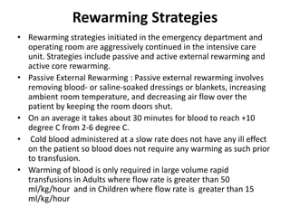 Rewarming Strategies
• Rewarming strategies initiated in the emergency department and
operating room are aggressively continued in the intensive care
unit. Strategies include passive and active external rewarming and
active core rewarming.
• Passive External Rewarming : Passive external rewarming involves
removing blood- or saline-soaked dressings or blankets, increasing
ambient room temperature, and decreasing air flow over the
patient by keeping the room doors shut.
• On an average it takes about 30 minutes for blood to reach +10
degree C from 2-6 degree C.
• Cold blood administered at a slow rate does not have any ill effect
on the patient so blood does not require any warming as such prior
to transfusion.
• Warming of blood is only required in large volume rapid
transfusions in Adults where flow rate is greater than 50
ml/kg/hour and in Children where flow rate is greater than 15
ml/kg/hour
 
