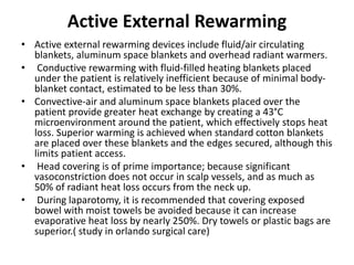 Active External Rewarming
• Active external rewarming devices include fluid/air circulating
blankets, aluminum space blankets and overhead radiant warmers.
• Conductive rewarming with fluid-filled heating blankets placed
under the patient is relatively inefficient because of minimal body-
blanket contact, estimated to be less than 30%.
• Convective-air and aluminum space blankets placed over the
patient provide greater heat exchange by creating a 43°C
microenvironment around the patient, which effectively stops heat
loss. Superior warming is achieved when standard cotton blankets
are placed over these blankets and the edges secured, although this
limits patient access.
• Head covering is of prime importance; because significant
vasoconstriction does not occur in scalp vessels, and as much as
50% of radiant heat loss occurs from the neck up.
• During laparotomy, it is recommended that covering exposed
bowel with moist towels be avoided because it can increase
evaporative heat loss by nearly 250%. Dry towels or plastic bags are
superior.( study in orlando surgical care)
 