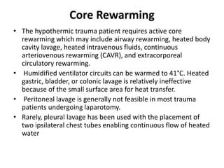 Core Rewarming
• The hypothermic trauma patient requires active core
rewarming which may include airway rewarming, heated body
cavity lavage, heated intravenous fluids, continuous
arteriovenous rewarming (CAVR), and extracorporeal
circulatory rewarming.
• Humidified ventilator circuits can be warmed to 41°C. Heated
gastric, bladder, or colonic lavage is relatively ineffective
because of the small surface area for heat transfer.
• Peritoneal lavage is generally not feasible in most trauma
patients undergoing laparotomy.
• Rarely, pleural lavage has been used with the placement of
two ipsilateral chest tubes enabling continuous flow of heated
water
 