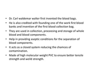• Dr. Carl waldemar walter first invented the blood bags.
• He is also credited with founding one of the work first blood
banks and invention of the first blood collection bag.
• They are used in collection, proceesing and storage of whole
blood and blood components.
• Help in providing aseptic conditions for the separation of
blood components.
• It acts as a closed system reducing the chamces of
contamination.
• Made of high molecular weight PVC to ensure better tensile
strength and weild strength.
 