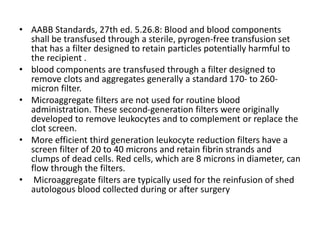 • AABB Standards, 27th ed. 5.26.8: Blood and blood components
shall be transfused through a sterile, pyrogen-free transfusion set
that has a filter designed to retain particles potentially harmful to
the recipient .
• blood components are transfused through a filter designed to
remove clots and aggregates generally a standard 170- to 260-
micron filter.
• Microaggregate filters are not used for routine blood
administration. These second-generation filters were originally
developed to remove leukocytes and to complement or replace the
clot screen.
• More efficient third generation leukocyte reduction filters have a
screen filter of 20 to 40 microns and retain fibrin strands and
clumps of dead cells. Red cells, which are 8 microns in diameter, can
flow through the filters.
• Microaggregate filters are typically used for the reinfusion of shed
autologous blood collected during or after surgery
 