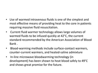 • Use of warmed intravenous fluids is one of the simplest and
most effective means of providing heat to the core in patients
requiring massive fluid resuscitation.
• Current fluid warmer technology allows large volumes of
warmed fluids to be infused quickly at 42°C, the current
standard recommended by the American Association of Blood
Bank .
• Blood-warming methods include surface-contact warmers,
counter-current warmers, and heated-saline admixture
• In-line microwave bloodwarming technology (in
development) has been shown to heat blood safely to 49°C
and shows great promise for the future.
 
