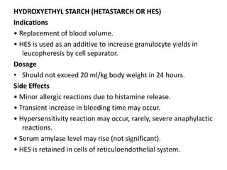 HYDROXYETHYL STARCH (HETASTARCH OR HES)
Indications
• Replacement of blood volume.
• HES is used as an additive to increase granulocyte yields in
leucopheresis by cell separator.
Dosage
• Should not exceed 20 ml/kg body weight in 24 hours.
Side Effects
• Minor allergic reactions due to histamine release.
• Transient increase in bleeding time may occur.
• Hypersensitivity reaction may occur, rarely, severe anaphylactic
reactions.
• Serum amylase level may rise (not significant).
• HES is retained in cells of reticuloendothelial system.
 